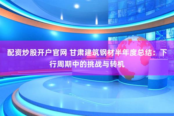 配资炒股开户官网 甘肃建筑钢材半年度总结：下行周期中的挑战与转机