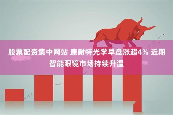 股票配资集中网站 康耐特光学早盘涨超4% 近期智能眼镜市场持续升温