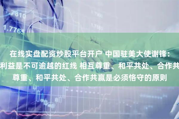在线实盘配资炒股平台开户 中国驻美大使谢锋：中国的主权安全发展利益是不可逾越的红线 相互尊重、和平共处、合作共赢是必须恪守的原则