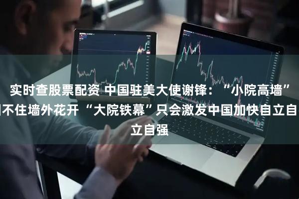 实时查股票配资 中国驻美大使谢锋：“小院高墙”圈不住墙外花开 “大院铁幕”只会激发中国加快自立自强