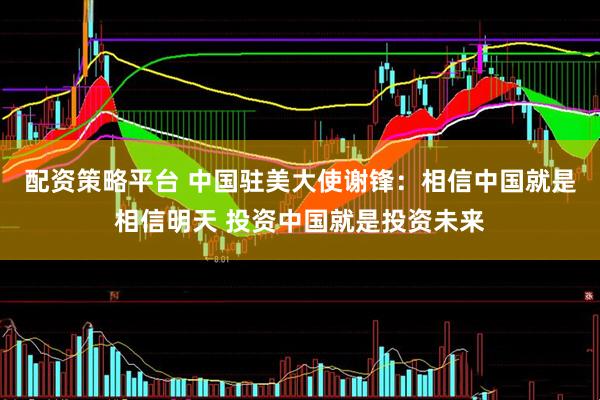 配资策略平台 中国驻美大使谢锋：相信中国就是相信明天 投资中国就是投资未来