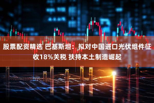 股票配资精选 巴基斯坦：拟对中国进口光伏组件征收18%关税 扶持本土制造崛起