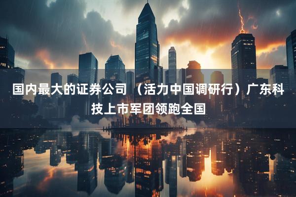 国内最大的证券公司 （活力中国调研行）广东科技上市军团领跑全国