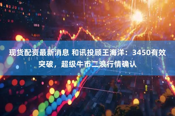 现货配资最新消息 和讯投顾王海洋：3450有效突破，超级牛市二浪行情确认