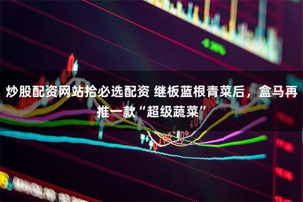 炒股配资网站拾必选配资 继板蓝根青菜后，盒马再推一款“超级蔬菜”
