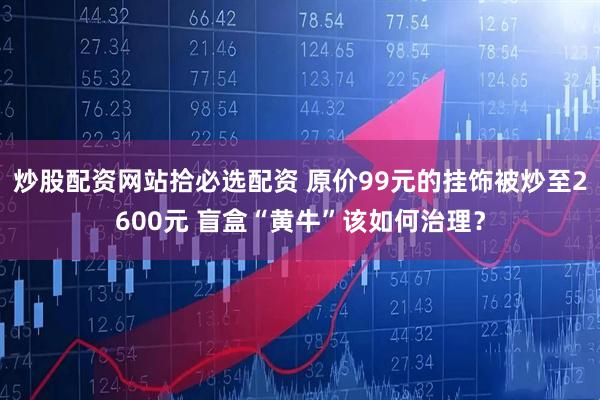 炒股配资网站拾必选配资 原价99元的挂饰被炒至2600元 盲盒“黄牛”该如何治理？