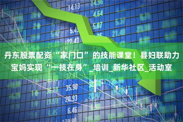丹东股票配资 “家门口” 的技能课堂！县妇联助力宝妈实现 “一技在身”_培训_新华社区_活动室