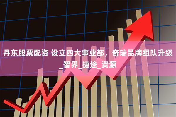 丹东股票配资 设立四大事业部，奇瑞品牌组队升级_智界_捷途_资源