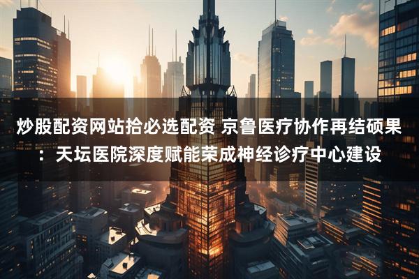 炒股配资网站拾必选配资 京鲁医疗协作再结硕果：天坛医院深度赋能荣成神经诊疗中心建设