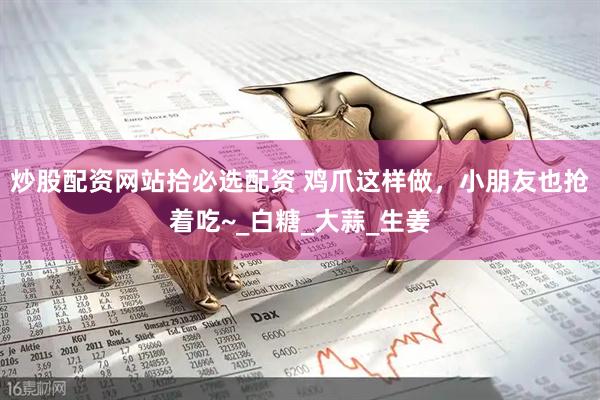 炒股配资网站拾必选配资 鸡爪这样做，小朋友也抢着吃~_白糖_大蒜_生姜
