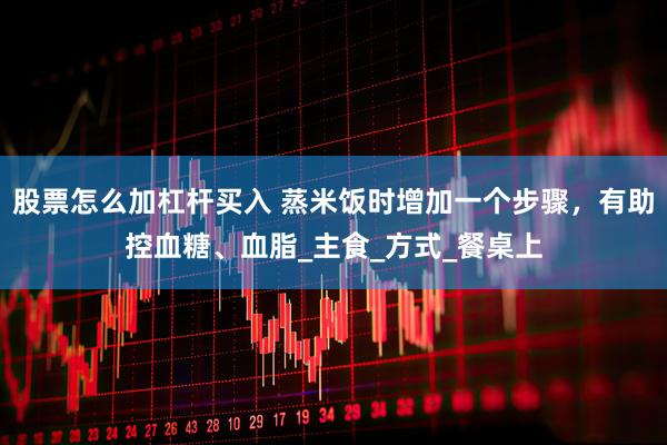 股票怎么加杠杆买入 蒸米饭时增加一个步骤，有助控血糖、血脂_主食_方式_餐桌上