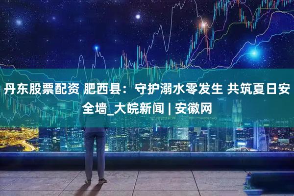 丹东股票配资 肥西县：守护溺水零发生 共筑夏日安全墙_大皖新闻 | 安徽网