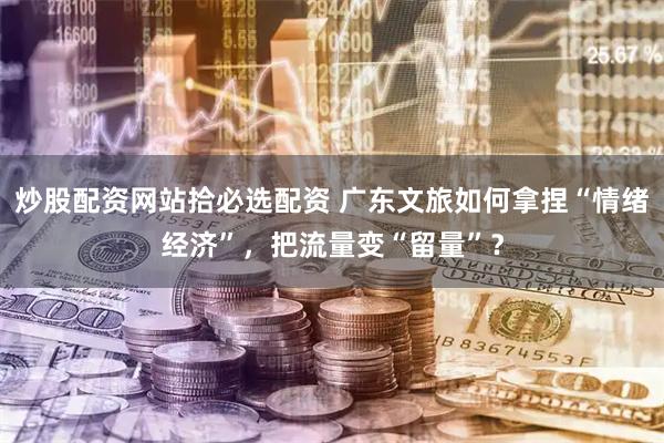 炒股配资网站拾必选配资 广东文旅如何拿捏“情绪经济”，把流量变“留量”？